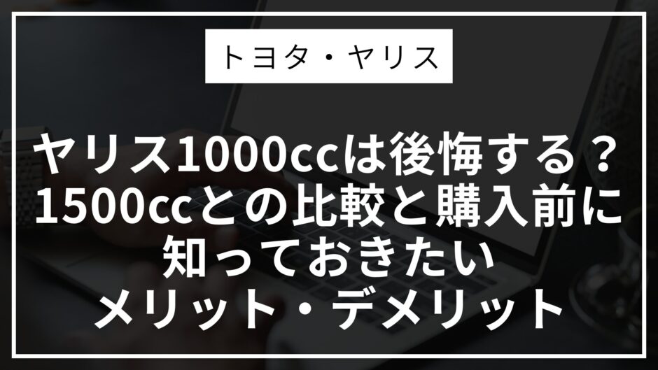 ヤリス1000ccは後悔する？1500㏄との比較と購入前に知っておきたいメリット・デメリット